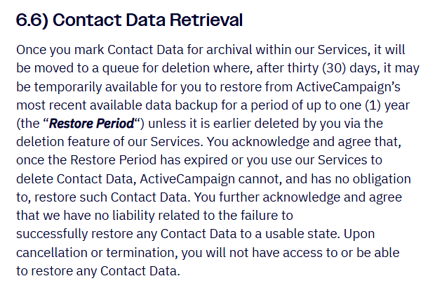 ActiveCampaign Terms of Service section 6.6 Contact Data Retrieval: contact data marked for archival moves to a deletion queue and after 30 days may be restorable from backup for up to one year, ActiveCampaign has no obligation to restore deleted data, and upon cancellation or termination you will not have access to or be able to restore any contact data