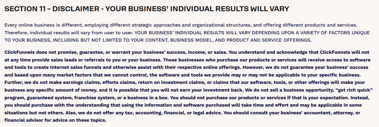 Section 11 of the ClickFunnels Terms, Disclaimer, Your Business’ Individual Results Will Vary: ClickFunnels does not promise success, income or sales, does not make earnings or return on investment claims, says it is possible that you will not earn your investment back, and says it does not sell a get rich quick program