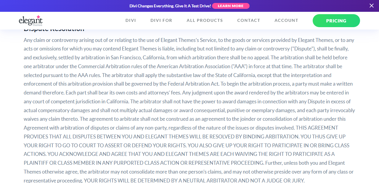 Elegant Themes Terms of Service Dispute Resolution paragraph: any dispute shall be settled by arbitration in San Francisco, California under the American Arbitration Association commercial rules with no appeal, each party bears its own costs, and in capitals all disputes will be resolved by binding arbitration with no right to go to court or join class actions