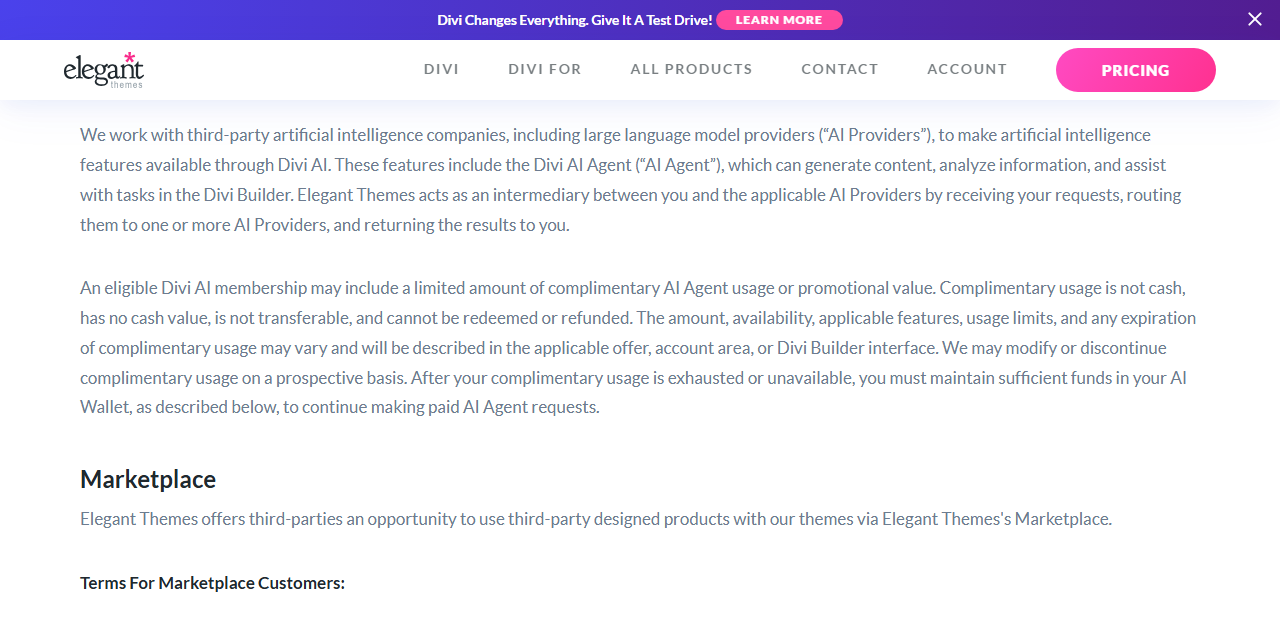 Elegant Themes Terms of Service Divi AI section: Elegant Themes works with third-party AI companies including large language model providers, acts as an intermediary that routes requests to one or more AI Providers, and an eligible Divi AI membership may include limited complimentary AI Agent usage that has no cash value, cannot be refunded and may be modified, after which you must keep funds in your AI Wallet