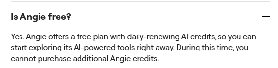 Angie FAQ answer: Yes. Angie offers a free plan with daily-renewing AI credits, so you can start exploring its AI-powered tools right away. During this time, you cannot purchase additional Angie credits