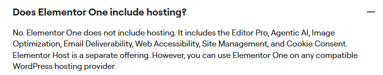 Elementor pricing FAQ answer Does Elementor One include hosting: No. Elementor One does not include hosting. It includes the Editor Pro, Agentic AI, Image Optimization, Email Deliverability, Web Accessibility, Site Management, and Cookie Consent. Elementor Host is a separate offering