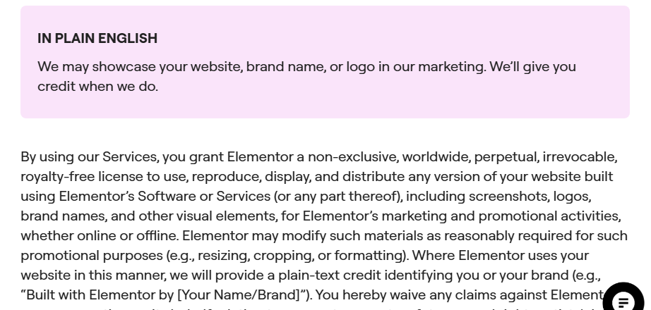 Elementor Terms of Service section Marketing and Promotional Use: in plain English, we may showcase your website, brand name, or logo in our marketing and give you credit, followed by the license granting Elementor the right to use, reproduce, display and distribute any version of your website built with Elementor for marketing