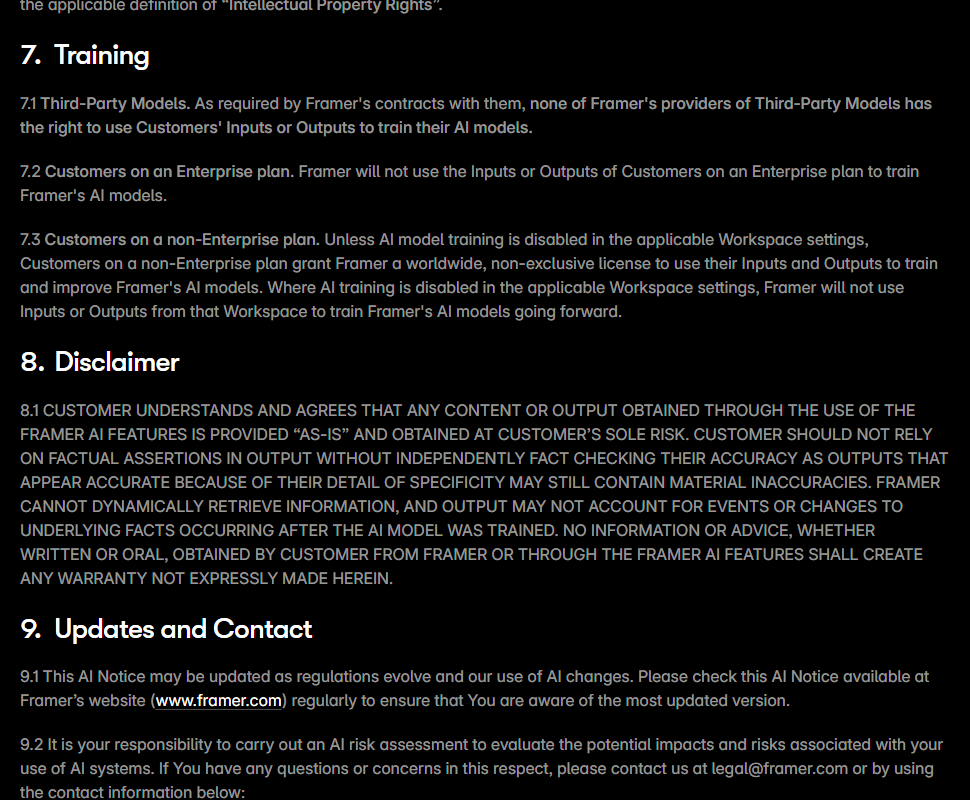 Framer AI Notice section 7 Training: 7.1 third-party model providers have no right to use customers' inputs or outputs to train their models; 7.2 Framer will not use inputs or outputs of Enterprise customers to train its models; 7.3 unless AI model training is disabled in workspace settings, non-Enterprise customers grant Framer a worldwide, non-exclusive license to use their inputs and outputs to train and improve Framer's AI models; followed by the section 8 disclaimer in capitals