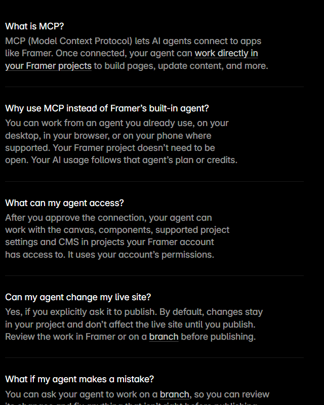 Framer MCP frequently asked questions: What is MCP; Why use MCP instead of Framer's built-in agent, answering that your project does not need to be open and your AI usage follows that agent's plan or credits; What can my agent access, answering the canvas, components, supported project settings and CMS in projects your account can access, with your account's permissions; Can my agent change my live site, answering yes if you explicitly ask it to publish