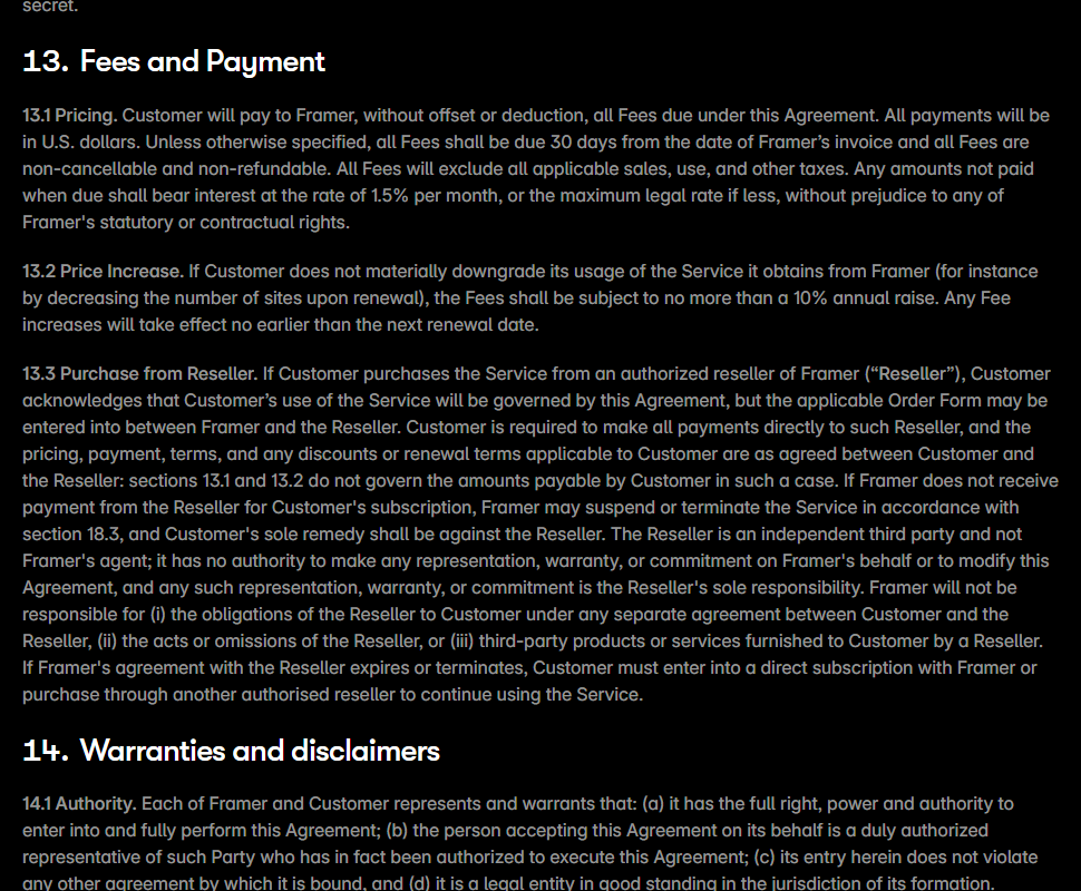 Framer Terms of Service section 13 Fees and Payment: 13.1 says all payments will be in U.S. dollars, fees are due 30 days from invoice and all fees are non-cancellable and non-refundable, with 1.5 percent monthly interest on late amounts; 13.2 says fees are subject to no more than a 10 percent annual raise if usage is not materially downgraded, taking effect no earlier than the next renewal; 13.3 covers purchases through resellers