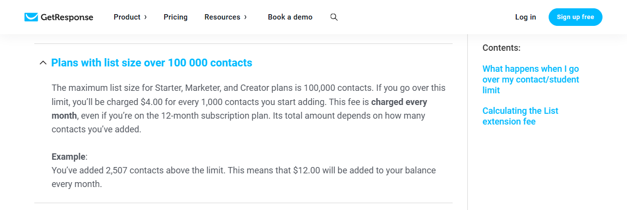 GetResponse help center section Plans with list size over 100 000 contacts: above 100,000 contacts you are charged 4.00 dollars for every 1,000 contacts you start adding, charged every month even on the 12-month plan, with the example that 2,507 contacts above the limit add 12.00 dollars every month