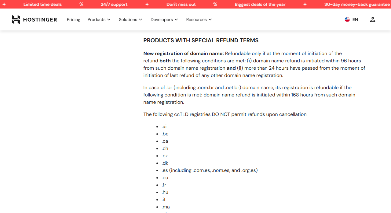 Refund Policy section Products with special refund terms: a new domain registration is refundable only within 96 hours and if more than 24 hours have passed since the last domain refund, Brazilian domains within 168 hours, followed by the start of a list of ccTLD registries that do not permit refunds, beginning with .ai, .be, .ca, .ch, .cz, .dk, .es, .eu, .fr, .hu, .it and .ma