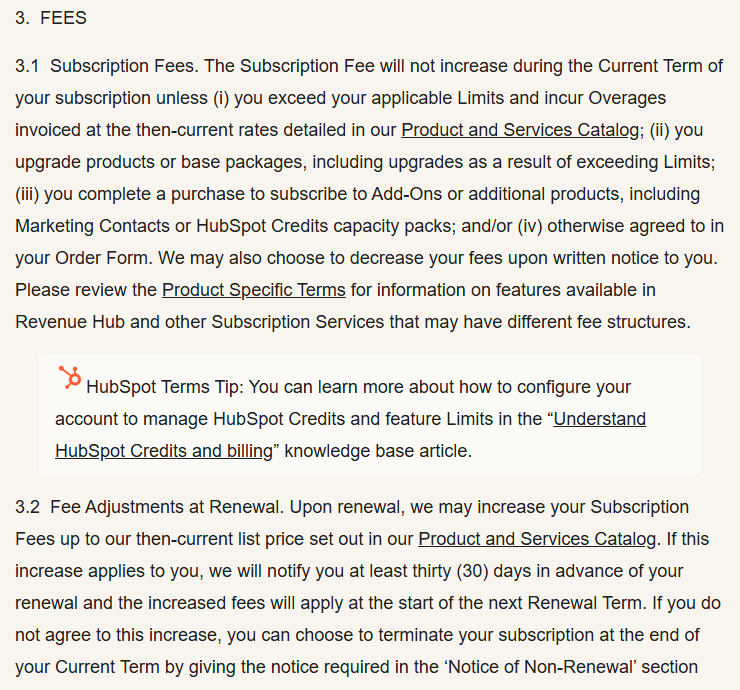 HubSpot Customer Terms of Service section 3.1 Subscription Fees, saying fees will not increase during the current term unless you exceed limits, upgrade or buy add-ons such as marketing contacts or credit packs, and section 3.2 Fee Adjustments at Renewal, saying HubSpot may increase fees at renewal up to its then-current list price with at least thirty days' notice