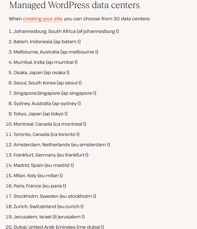 Kinsta help center list Managed WordPress data centers: you can choose from 30 data centers, starting Johannesburg, Batam, Melbourne, Mumbai, Osaka, Seoul, Singapore, Sydney, Tokyo, Montreal, Toronto, Amsterdam, Frankfurt, Madrid, Milan, Paris, Stockholm, Zurich, Jerusalem and Dubai, each with a region code such as af-johannesburg-1
