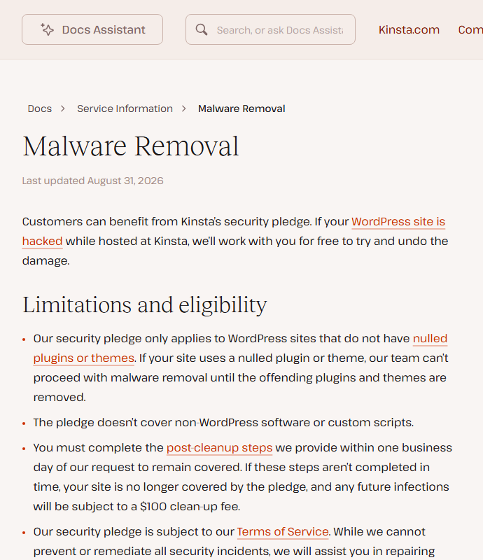 Kinsta help center page Malware Removal, last updated August 31, 2026: Kinsta's security pledge to work with you for free to undo damage if a WordPress site is hacked while hosted at Kinsta, limited to sites without nulled plugins or themes, not covering non-WordPress software or custom scripts, and requiring post-cleanup steps within one business day or future infections cost a 100 dollar clean-up fee