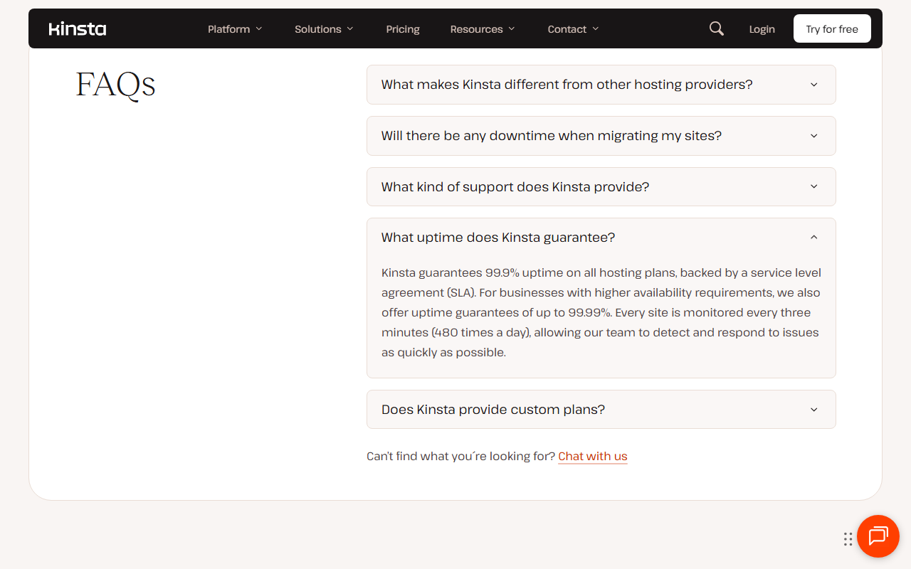 Kinsta why-us FAQ with What uptime does Kinsta guarantee open: Kinsta guarantees 99.9% uptime on all hosting plans backed by a service level agreement, offers uptime guarantees of up to 99.99% for businesses with higher availability requirements, and monitors every site every three minutes, 480 times a day