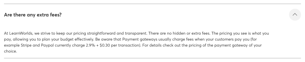 LearnWorlds pricing FAQ answer to Are there any extra fees, saying there are no hidden or extra fees and the pricing you see is what you pay, and that payment gateways usually charge fees, for example Stripe and PayPal currently charge 2.9 percent plus 30 cents per transaction