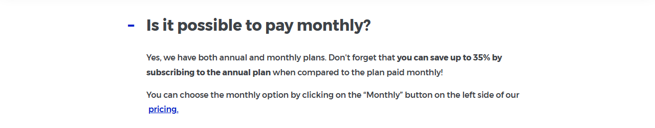 Mangools FAQ answer to Is it possible to pay monthly?: Yes, we have both annual and monthly plans. Don't forget that you can save up to 35% by subscribing to the annual plan when compared to the plan paid monthly. You can choose the monthly option by clicking on the Monthly button