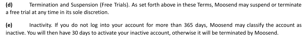 Section 17 d and e of the Moosend Terms: Moosend may suspend or terminate a free trial at any time, and an account not logged into for more than 365 days may be classified inactive, with 30 days to reactivate before it is terminated