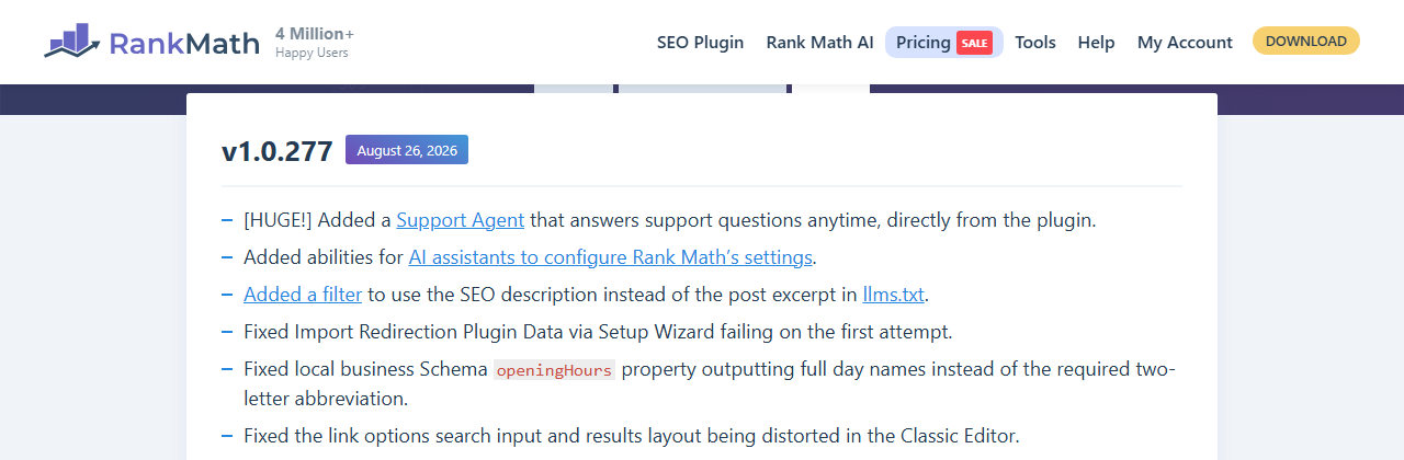 Rank Math free changelog entry v1.0.277, August 26, 2026: Added a Support Agent that answers support questions anytime directly from the plugin, added abilities for AI assistants to configure Rank Math's settings, a filter for llms.txt, and fixes to the redirection import, local business opening hours schema and the classic editor link options