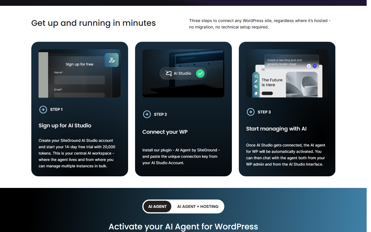 SiteGround AI Agent for WordPress page section Get up and running in minutes with three steps for any WordPress site regardless where it is hosted: sign up for AI Studio and start a 14-day free trial with 20,000 tokens, install the AI Agent by SiteGround plugin and paste the connection key, and start managing with AI once AI Studio is connected; small profile pictures in the first illustration are covered with a grey box
