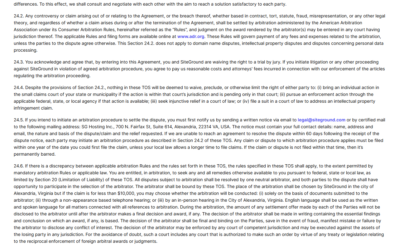 SiteGround Terms of Service sections 24.2 to 24.6: disputes settled by arbitration administered by the American Arbitration Association under its Consumer Arbitration Rules, waiver of jury trial, small claims court still available, notice to legal at siteground.com or to SG Hosting Inc. in Alexandria, Virginia, and arbitration held in Alexandria or by documents or phone for claims under 10,000 dollars