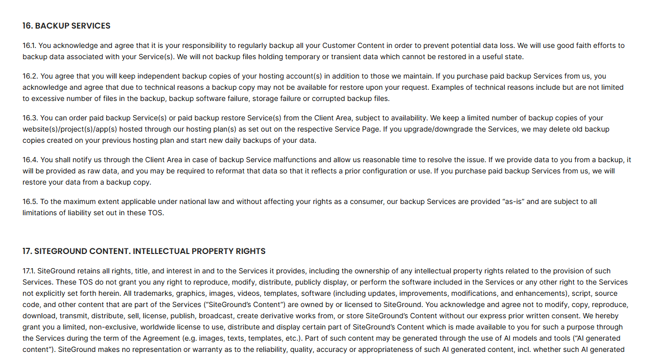 SiteGround Terms of Service section 16 Backup Services: customers are responsible for regularly backing up their content and must keep independent backup copies, paid backups may not be available for technical reasons, SiteGround keeps a limited number of copies and may delete old copies after an upgrade or downgrade, and backups are provided as is