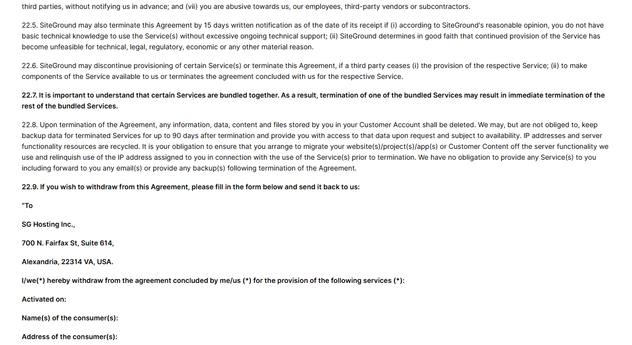 SiteGround Terms of Service sections 22.5 to 22.8: SiteGround may terminate with 15 days written notice if a customer lacks basic technical knowledge or continued service becomes unfeasible, bundled services may end together, and on termination stored data is deleted while backup data may be kept up to 90 days on request and subject to availability