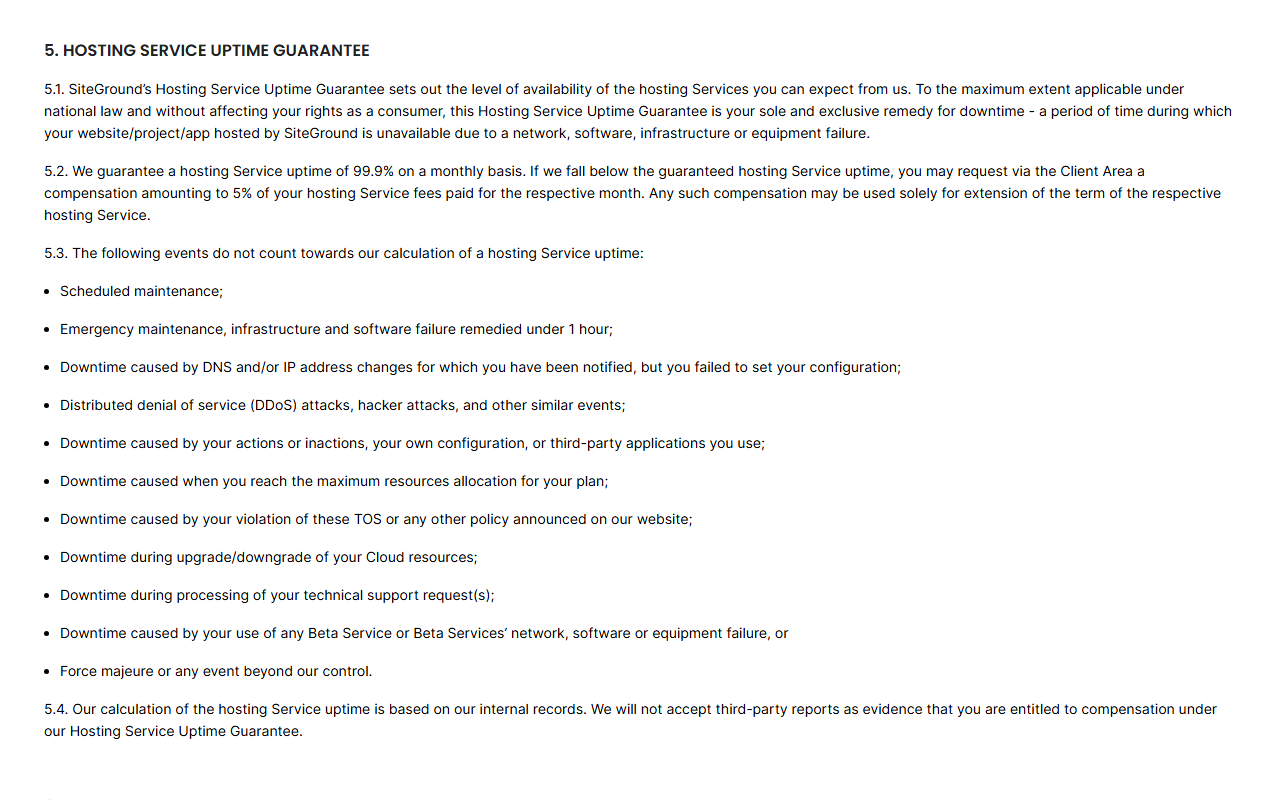 SiteGround Terms of Service section 5 Hosting Service Uptime Guarantee: 99.9 percent uptime monthly with compensation of 5 percent of the month's hosting fees usable only as an extension of the term, a list of excluded events such as scheduled maintenance, failures fixed in under 1 hour, DDoS attacks and downtime from reaching the plan's maximum resources, and 5.4 saying the calculation uses SiteGround's internal records and third-party reports are not accepted