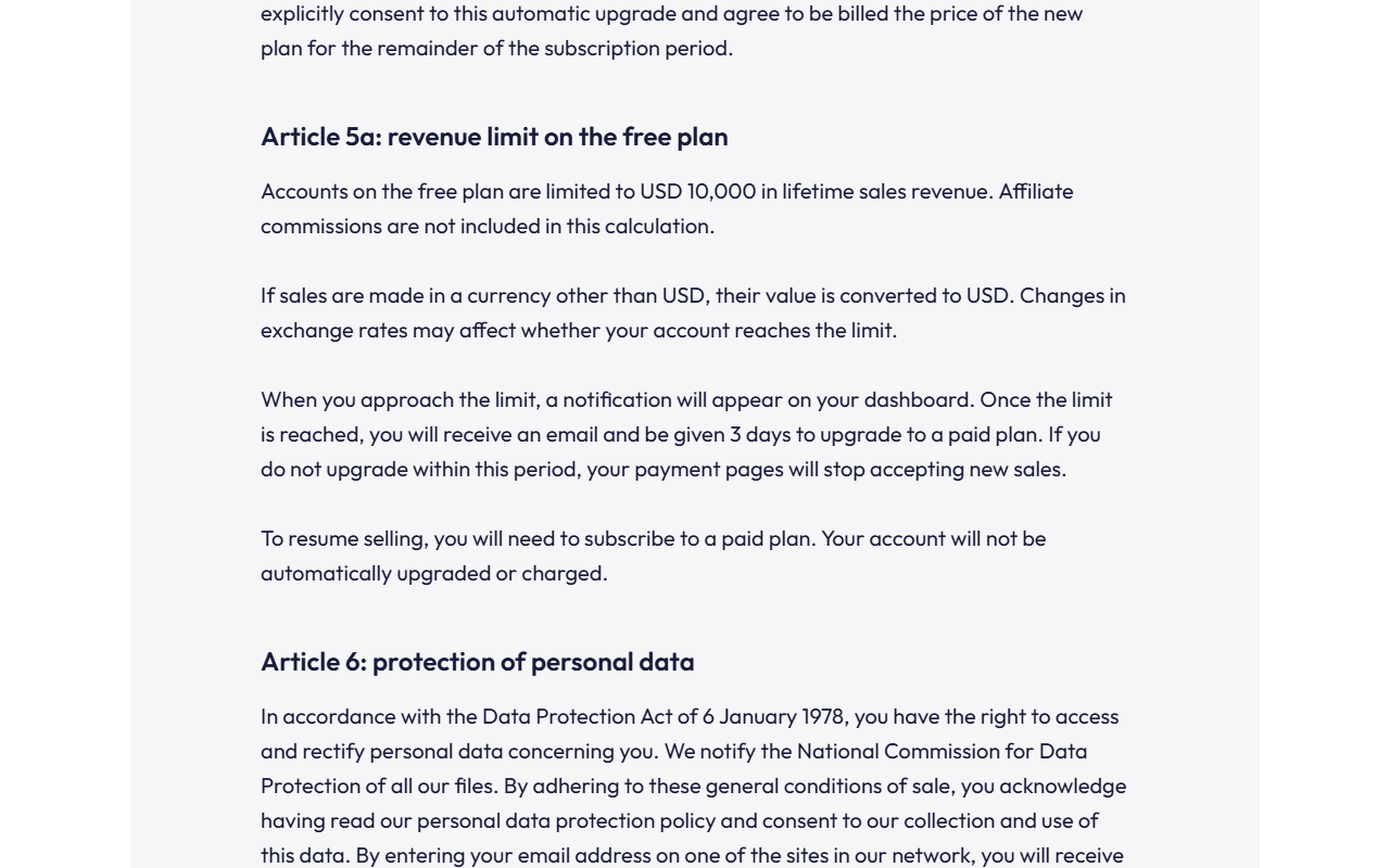 Systeme.io Terms Article 5a revenue limit on the free plan: accounts on the free plan are limited to USD 10,000 in lifetime sales revenue, affiliate commissions excluded; sales in other currencies are converted to USD; after the limit you receive an email and 3 days to upgrade, otherwise payment pages stop accepting new sales; your account will not be automatically upgraded or charged