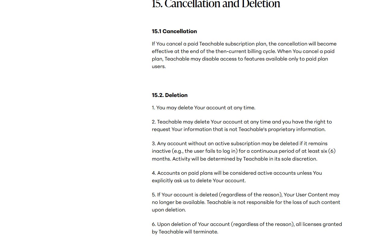 Terms of Use section 15 Cancellation and Deletion: cancellation effective at the end of the current billing cycle; you may delete your account at any time; Teachable may delete your account at any time; accounts without an active subscription may be deleted after six months of inactivity; content may no longer be available after deletion