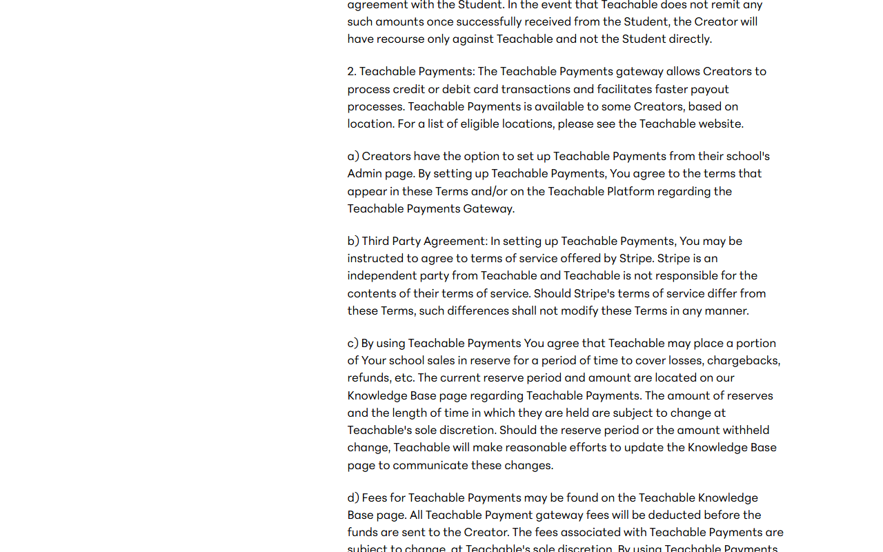 Terms of Use section 10.1 paragraph 2 on Teachable Payments: the gateway is available to some creators based on location, creators may be asked to agree to Stripe's terms, and paragraph c says Teachable may place a portion of school sales in reserve for a period to cover losses, chargebacks and refunds, with the amount and length subject to change at Teachable's sole discretion