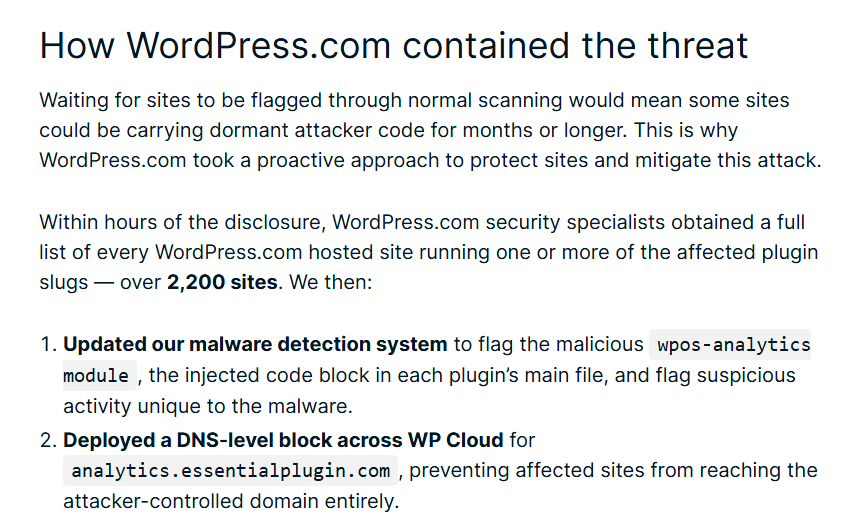 WordPress.com blog section How WordPress.com contained the threat: within hours of the disclosure, security specialists listed every hosted site running one or more of the affected plugins, over 2,200 sites, then updated the malware detection system to flag the wpos-analytics module and deployed a DNS-level block across WP Cloud for analytics.essentialplugin.com