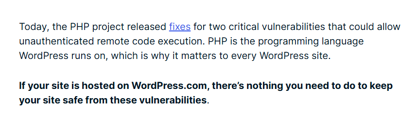 WordPress.com blog text: Today, the PHP project released fixes for two critical vulnerabilities that could allow unauthenticated remote code execution; If your site is hosted on WordPress.com, there is nothing you need to do to keep your site safe from these vulnerabilities