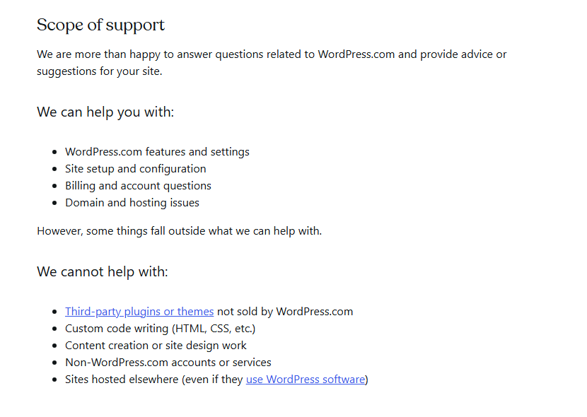 WordPress.com support guide section Scope of support: the team can help with WordPress.com features and settings, site setup and configuration, billing and account questions and domain and hosting issues, but cannot help with third-party plugins or themes not sold by WordPress.com, custom code writing, content creation or site design work, non-WordPress.com accounts or services, or sites hosted elsewhere