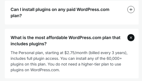 WordPress.com pricing FAQ with the answer to What is the most affordable WordPress.com plan that includes plugins? open: The Personal plan, starting at 2.75 dollars a month billed every 3 years, includes full plugin access to any of the 60,000+ plugins, and you do not need a higher-tier plan