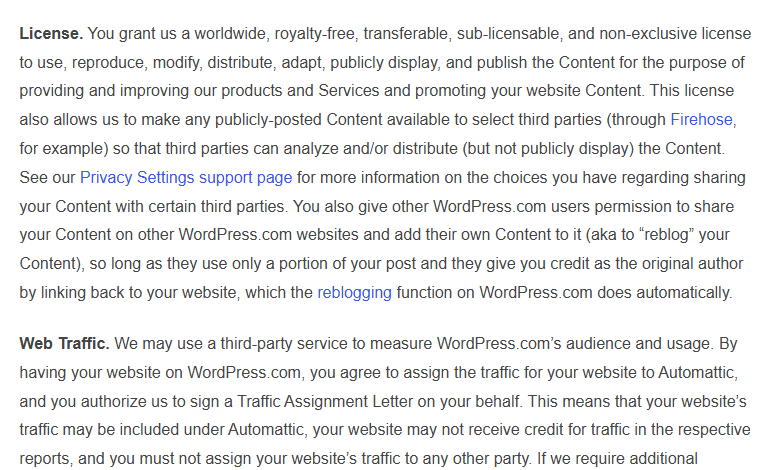 WordPress.com Terms of Service, section 8a: License, granting Automattic a worldwide, royalty-free, transferable, sub-licensable, non-exclusive licence to use and publish your content to provide and improve its services and promote your site, which also allows it to make publicly posted content available to select third parties through Firehose; and Web Traffic, assigning your site traffic to Automattic and authorising a Traffic Assignment Letter