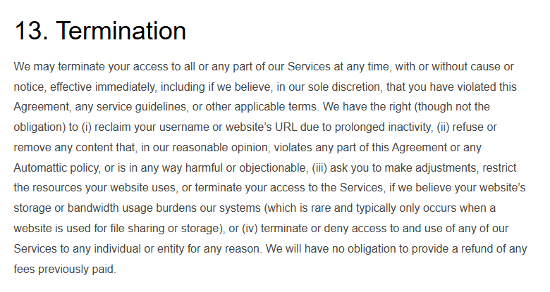 WordPress.com Terms of Service section 13, Termination: Automattic may terminate access at any time with or without cause or notice, reclaim usernames or site addresses after prolonged inactivity, restrict resources if storage or bandwidth burdens its systems, and has no obligation to refund fees