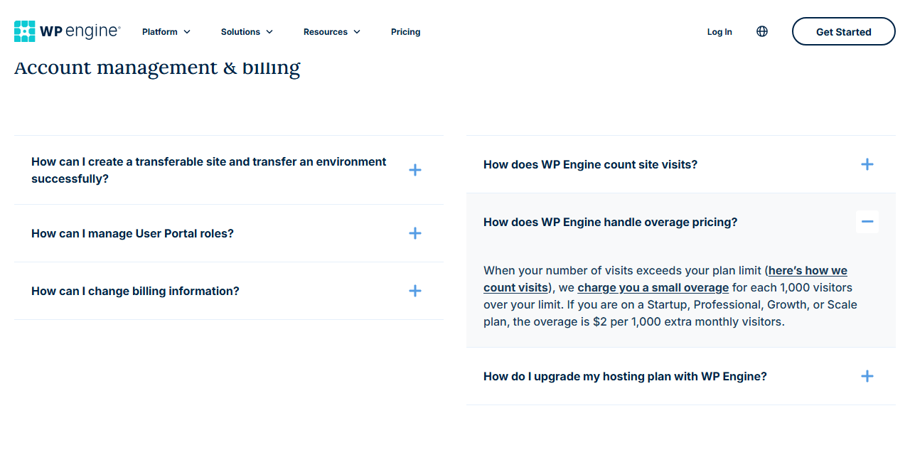 WP Engine FAQ section Account management and billing with the question How does WP Engine handle overage pricing expanded: when your number of visits exceeds your plan limit, we charge you a small overage for each 1,000 visitors over your limit; if you are on a Startup, Professional, Growth, or Scale plan, the overage is 2 dollars per 1,000 extra monthly visitors