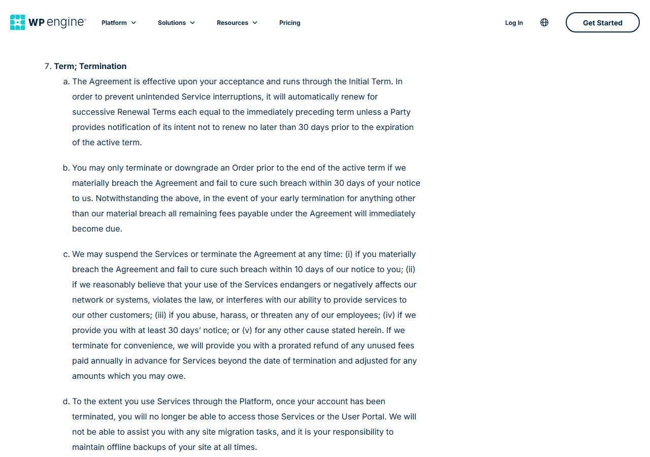 WP Engine Terms of Service section 7, Term; Termination: automatic renewal unless notice is given 30 days before the end of the term; early termination only for an uncured material breach, otherwise all remaining fees become due; WP Engine may suspend or terminate, including on 30 days notice with a prorated refund of unused annual fees; and after termination no migration help and customers must keep offline backups